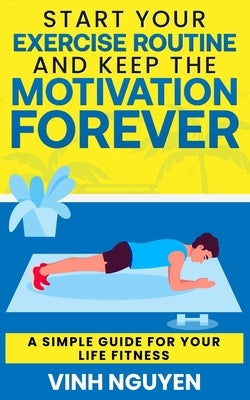 Start Your Exercise Routine and Keep the Motivation Forever: A Simple Guide for Your Life Fitness by Nguyen, Vinh