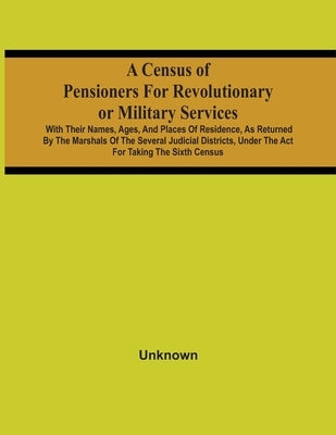 A Census Of Pensioners For Revolutionary Or Military Services: With Their Names, Ages, And Places Of Residence, As Returned By The Marshals Of The Sev by Unknown