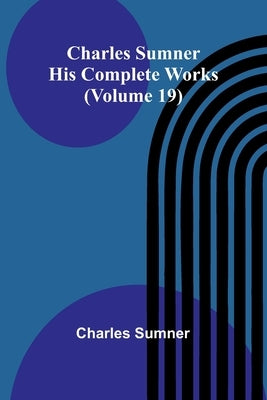 Charles Sumner: His complete works (Volume 19) by Sumner, Charles