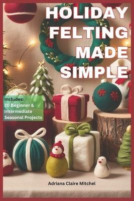 Holiday Felting Made Simple: Master the Technique of Handmade Christmas Ornaments, Felt Wreaths, Felt Gifts, Wool Decor, and Adorable Miniatures wi by Mitchel, Adriana Claire