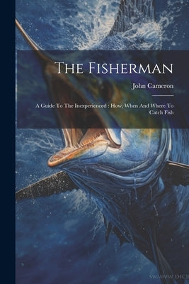 The Fisherman: A Guide To The Inexperienced: How, When And Where To Catch Fish by Cameron, John
