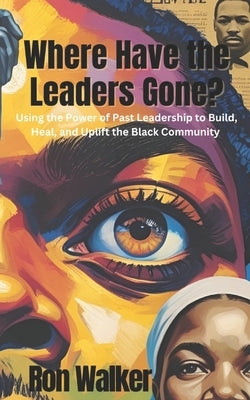 Where Have the Leaders Gone?: Using the Power of Past Leadership to Build, Heal, and Uplift the Black Community by Walker, Ron