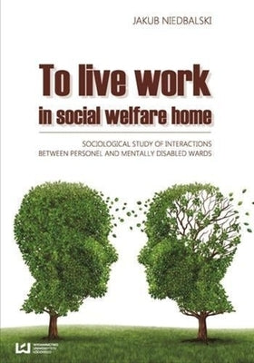 To Live and Work in a Social Welfare Home: Sociological Study of Interactions Between Personnel and Mentally Disabled Wards by Niedbalski, Jakub