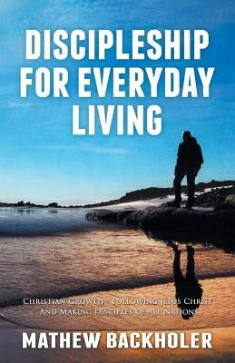 Discipleship for Everyday Living, Christian Growth, Following Jesus Christ and Making Disciples of All Nations: Firm Foundations, the Gospel, God's Wi by Backholer, Mathew