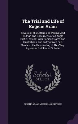 The Trial and Life of Eugene Aram: Several of His Letters and Poems: And His Plan and Specimens of an Anglo-Celtic Lexicon; With Copious Notes and Ill by Aram, Eugene