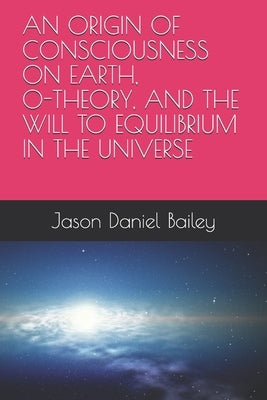 An Origin of Consciousness on Earth, O-Theory, and the Will to Equilibrium in the Universe by Bailey, Jason Daniel