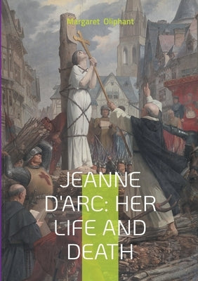 Jeanne D'Arc: Her Life And Death: The Definitive Biography of France's Martyred Heroine and Her Divine Mission by Oliphant, Margaret