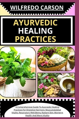 Ayurvedic Healing Practices: A Comprehensive Guide To Ayurvedic Healing For Digestive Harmony, Musculoskeletal Vitality, Respiratory Well-Being, Ra by Carson, Wilfredo