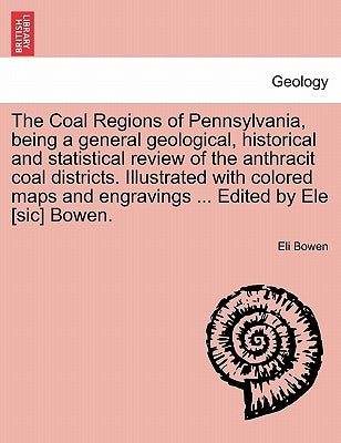 The Coal Regions of Pennsylvania, Being a General Geological, Historical and Statistical Review of the Anthracit Coal Districts. Illustrated with Colo by Bowen, Eli
