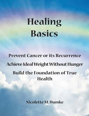 Healing Basics: Prevent Cancer or its Recurrence, Achieve Ideal Weight Without Hunger, Build the Foundation of True Health by Dumke, Nicolette M.