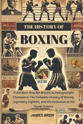 The History of Boxing: From Bare-Knuckle Brawls to Heavyweight Champions: The Complete History of Boxing, Legendary Fighters, and the Evolution of the by Bren, James