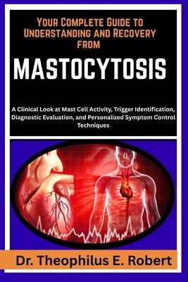 Your Complete Guide to Understanding and Recovery from Mastocytosis: A Clinical Look at Mast Cell Activity, Trigger Identification, Diagnostic Evaluat by E. Robert, Theophilus