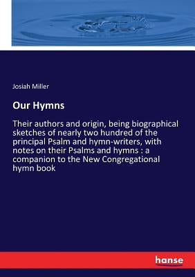Our Hymns: Their authors and origin, being biographical sketches of nearly two hundred of the principal Psalm and hymn-writers, with notes on their Ps by Miller, Josiah