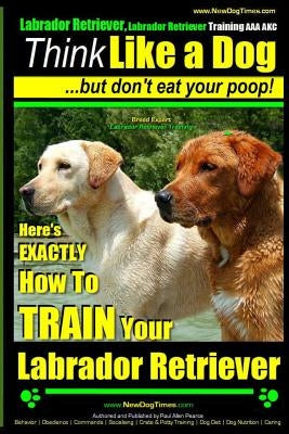 Labrador Retriever, Labrador Retriever Training AAA AKC: Think Like a Dog But Don't Eat Your Poop! Breed Expert Training: Here's EXACTLY How To TRAIN by Pearce, Paul Allen