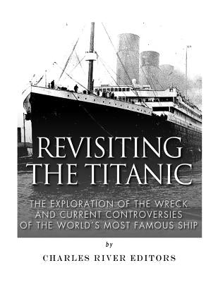 Revisiting the Titanic: The Exploration of the Wreck and Current Controversies Surrounding the World's Most Famous Ship by Charles River