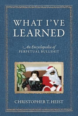 What I've Learned: An Encyclopedia of Perpetual Bullshit by Heist, Christopher T.