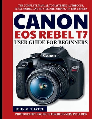 Canon EOS Rebel T7 User Guide for Beginners: The Complete Manual to Mastering Autofocus, Scene Modes, and HD Video Recording on this Camera by M. Thatch, John