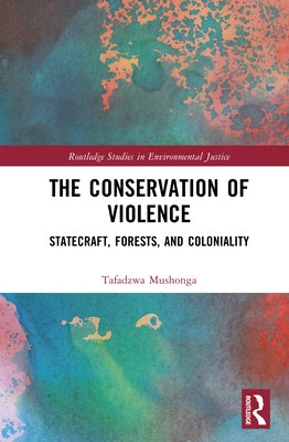 The Conservation of Violence: Statecraft, Forests, and Coloniality by Mushonga, Tafadzwa