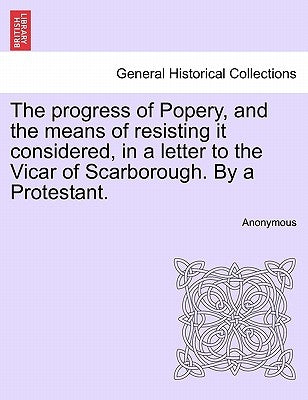 The Progress of Popery, and the Means of Resisting It Considered, in a Letter to the Vicar of Scarborough. by a Protestant. by Anonymous