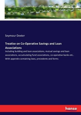 Treatise on Co-Operative Savings and Loan Associations: Including building and loan associations, mutual savings and loan associations, accumulating f by Dexter, Seymour