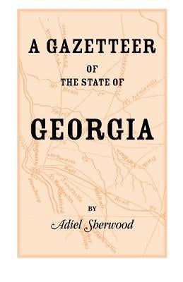 A Gazetteer of the State of Georgia: Embracing a Particular Description of the Counties, Towns, Villages, Rivers, etc., and whatsoever is Usual in Geo by Sherwood, Adiel