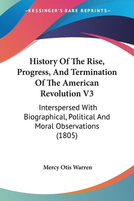 History Of The Rise, Progress, And Termination Of The American Revolution V3: Interspersed With Biographical, Political And Moral Observations (1805) by Warren, Mercy Otis