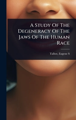 A Study Of The Degeneracy Of The Jaws Of The Human Race by S, Talbot Eugene