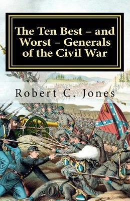 The Ten Best - and Worst - Generals of the Civil War by Jones, Robert C.