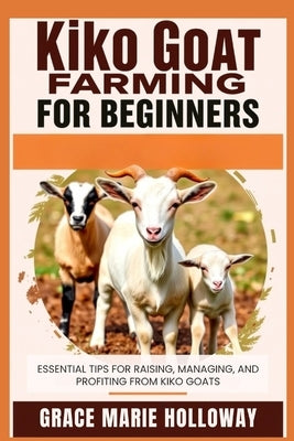 Kiko Goat Farming For Beginners: Essential Tips for Raising, Managing, and Profiting from Kiko Goats by Holloway, Grace Marie