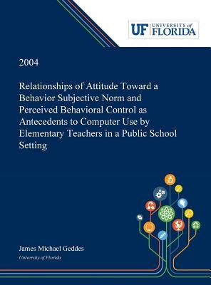 Relationships of Attitude Toward a Behavior Subjective Norm and Perceived Behavioral Control as Antecedents to Computer Use by Elementary Teachers in by Geddes, James