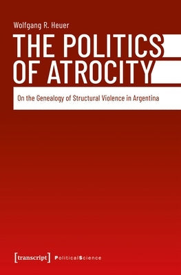 The Politics of Atrocity: On the Genealogy of Structural Violence in Argentina by Heuer, Wolfgang R.