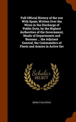 Full Official History of the war With Spain; Written Over the Wires in the Discharge of Public Duty, by the Highest Authorities of the Government, Hea by Halstead, Murat
