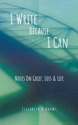 I Write Because I Can: Notes On Grief, Loss & Life by Adams, Elizabeth H.