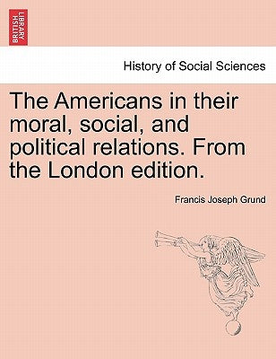 The Americans in Their Moral, Social, and Political Relations. from the London Edition. by Grund, Francis Joseph