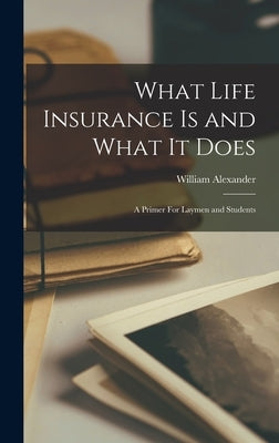 What Life Insurance Is and What It Does: A Primer For Laymen and Students by Alexander, William