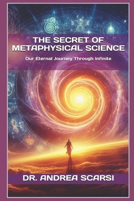 The Secret of Metaphysical Science: Our Eternal Journey Through Infinite by Scarsi Msc D., Andrea