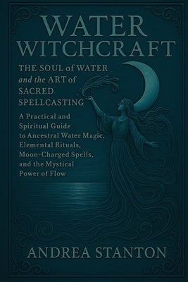 Water Witchcraft: The Soul of Water and the Art of Sacred Spellcasting: A Practical and Spiritual Guide to Ancestral Water Magic, Elemental Rituals, M by Stanton, Andrea