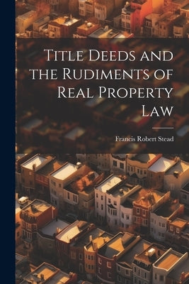 Title Deeds and the Rudiments of Real Property Law by Stead, Francis Robert
