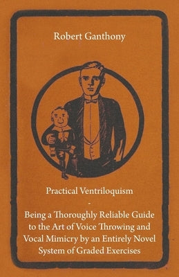 Practical Ventriloquism - Being a Thoroughly Reliable Guide to the Art of Voice Throwing and Vocal Mimicry by an Entirely Novel System of Graded Exerc by Ganthony, Robert