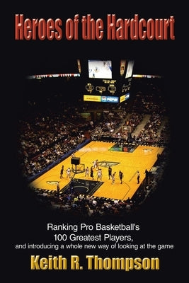 Heroes of the Hardcourt: Ranking Pro Basketball's 100 Greatest Players, and Introducing a Whole New Way of Looking at the Game by Thompson, Keith R.