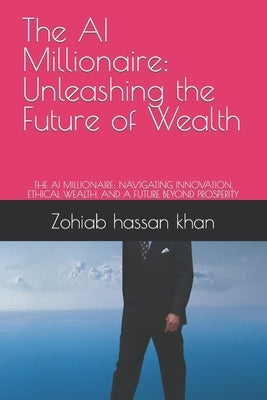 The AI Millionaire: Unleashing the Future of Wealth: THE AI MILLIONAIRE: NAVIGATING INNOVATION, ETHICAL WEALTH, AND A FUTURE BEYOND PROSPE by Khan, Zohiab Hassan