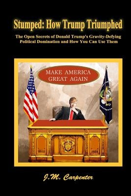 Stumped: How Trump Triumphed: The Open Secrets of Donald Trump's Gravity-Defying Political Domination and How You Can Use Them by Carpenter, J. M.