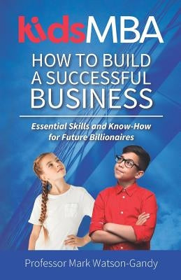 KidsMBA - How to build a Successful Business: Essential Skills and Know-How for Future Billionaires by Watson-Gandy, Mark