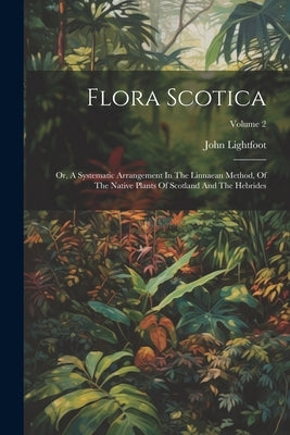 Flora Scotica: Or, A Systematic Arrangement In The Linnaean Method, Of The Native Plants Of Scotland And The Hebrides; Volume 2 by Lightfoot, John