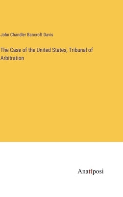 The Case of the United States, Tribunal of Arbitration by Bancroft Davis, John Chandler