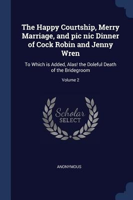The Happy Courtship, Merry Marriage, and pic nic Dinner of Cock Robin and Jenny Wren: To Which is Added, Alas! the Doleful Death of the Bridegroom; Vo by Anonymous