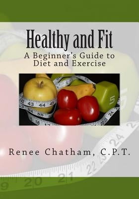 Healthy and Fit: A Beginner's Guide to Diet and Exercise by Chatham C. P. T., Renee