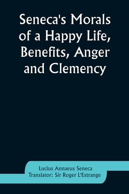 Seneca's Morals of a Happy Life, Benefits, Anger and Clemency by Seneca, Lucius Annaeus