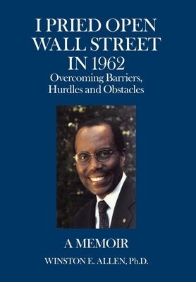 I Pried Open Wall Street in 1962: Overcoming Barriers, Hurdles and Obstacles a Memoir by Allen, Winston E.