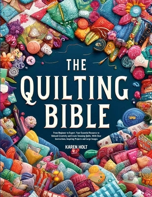Quilting Bible: From Beginner to Expert, Your Essential Resource to Unleash Creativity and Create Stunning Quilts. With Clear Instructions, Inspiring by Holt, Karen